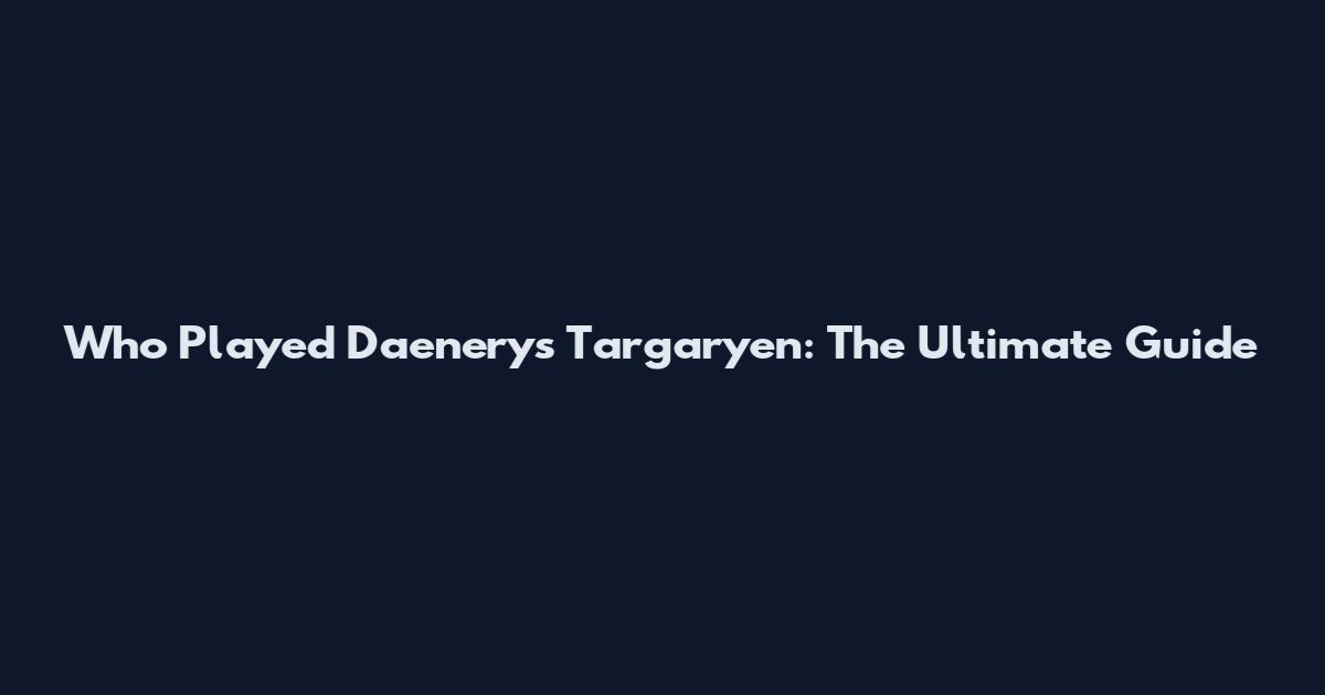 Who Played Daenerys Targaryen: The Ultimate Guide