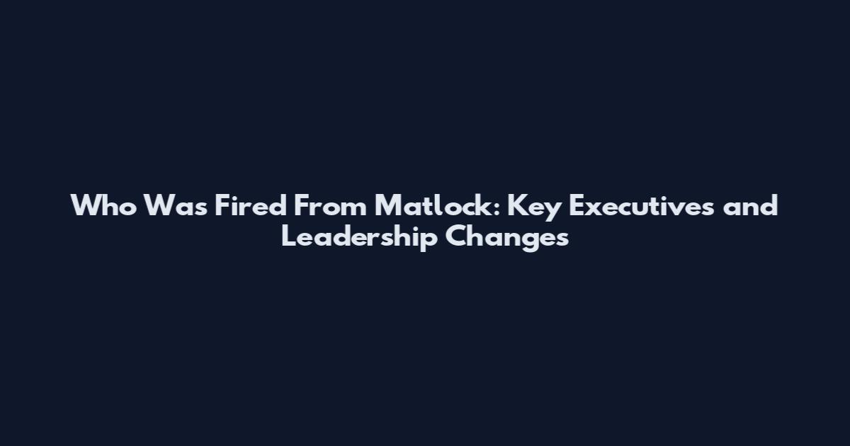 Who Was Fired From Matlock: Key Executives and Leadership Changes