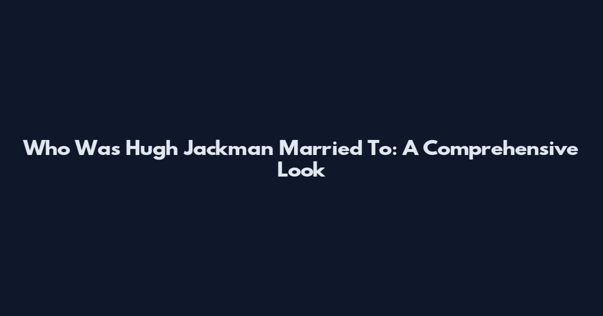 Who Was Hugh Jackman Married To: A Comprehensive Look