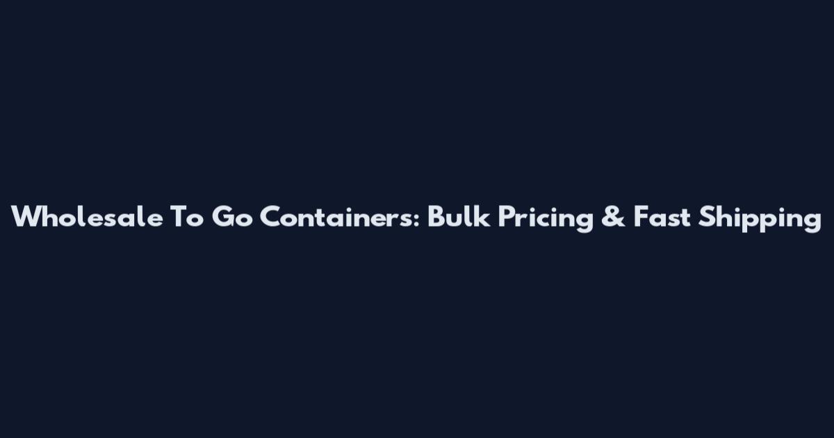 Wholesale To Go Containers: Bulk Pricing & Fast Shipping
