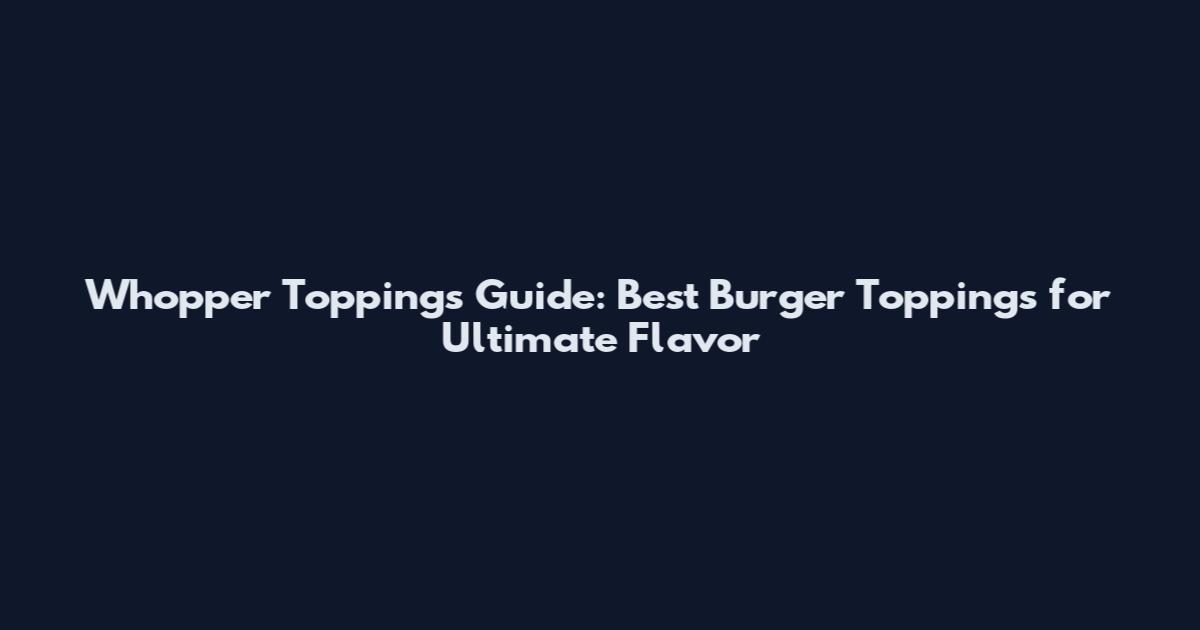 Whopper Toppings Guide: Best Burger Toppings for Ultimate Flavor