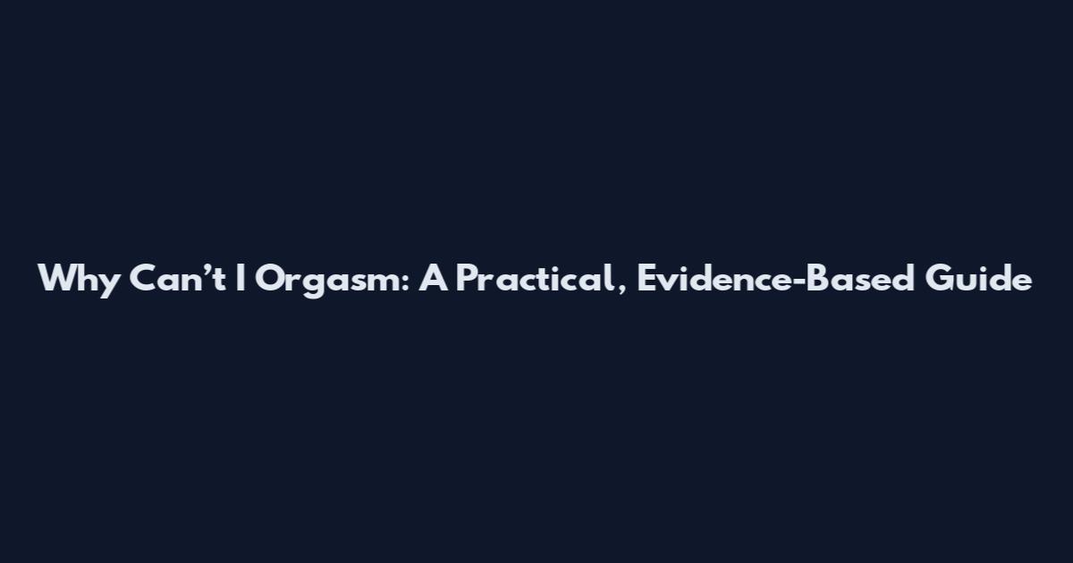 Why Can’t I Orgasm: A Practical, Evidence-Based Guide