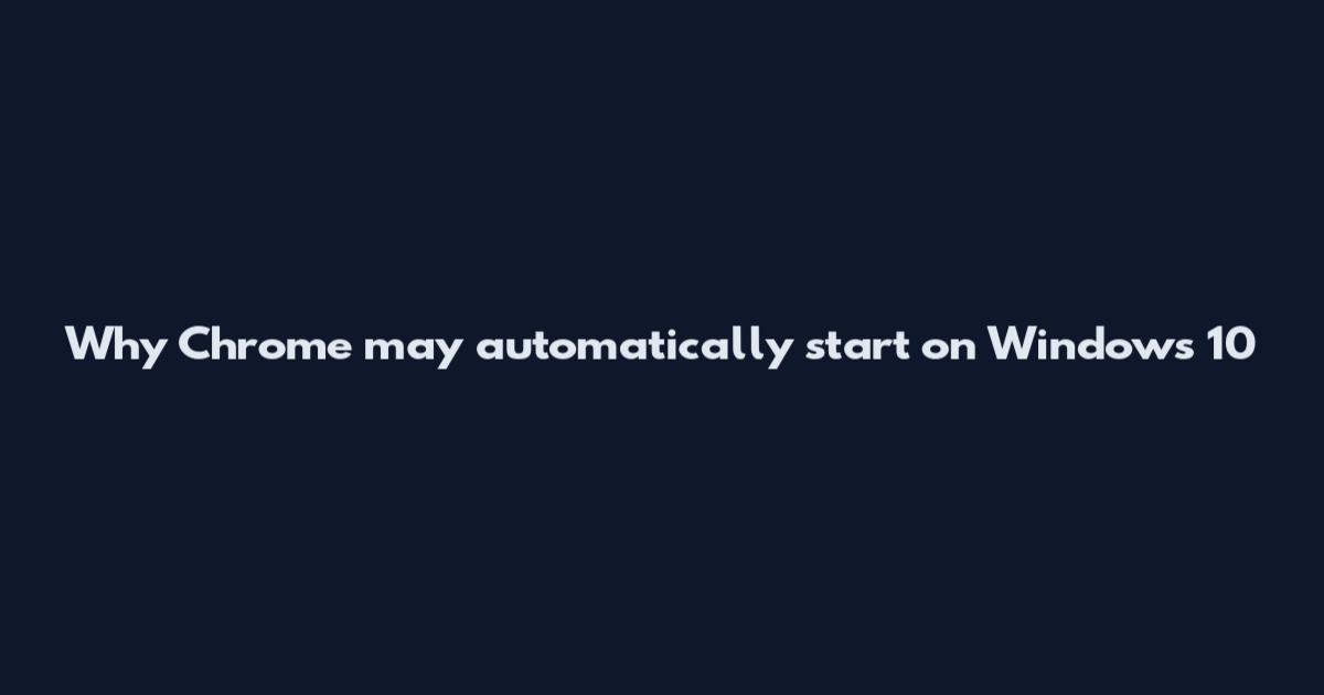 Why Chrome may automatically start on Windows 10