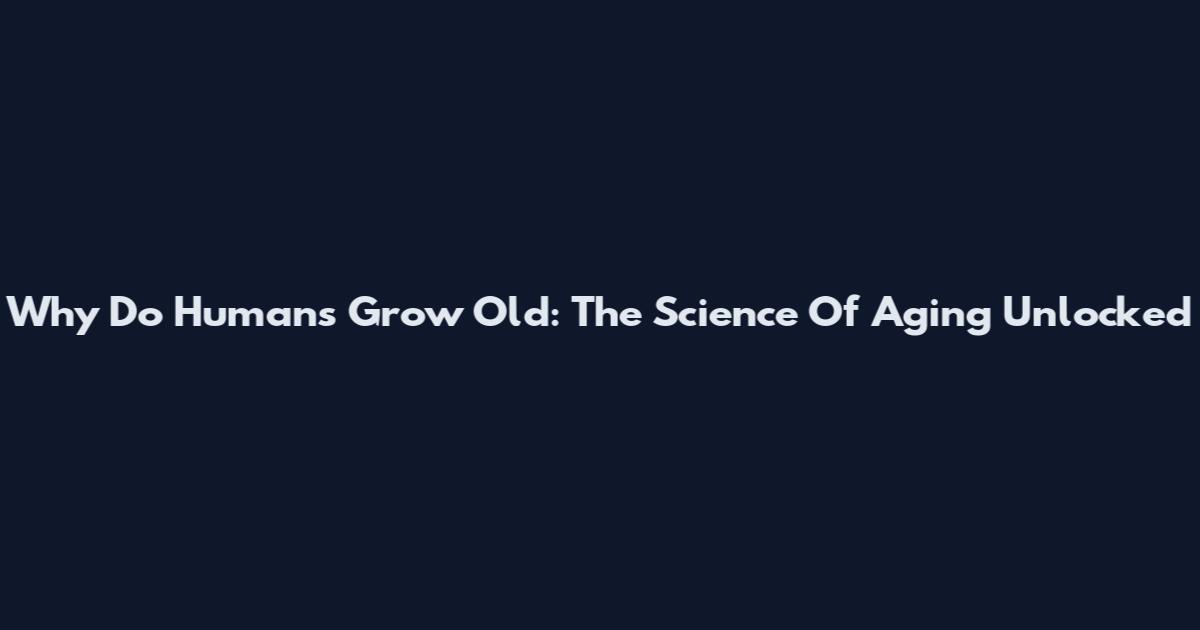 Why Do Humans Grow Old: The Science Of Aging Unlocked