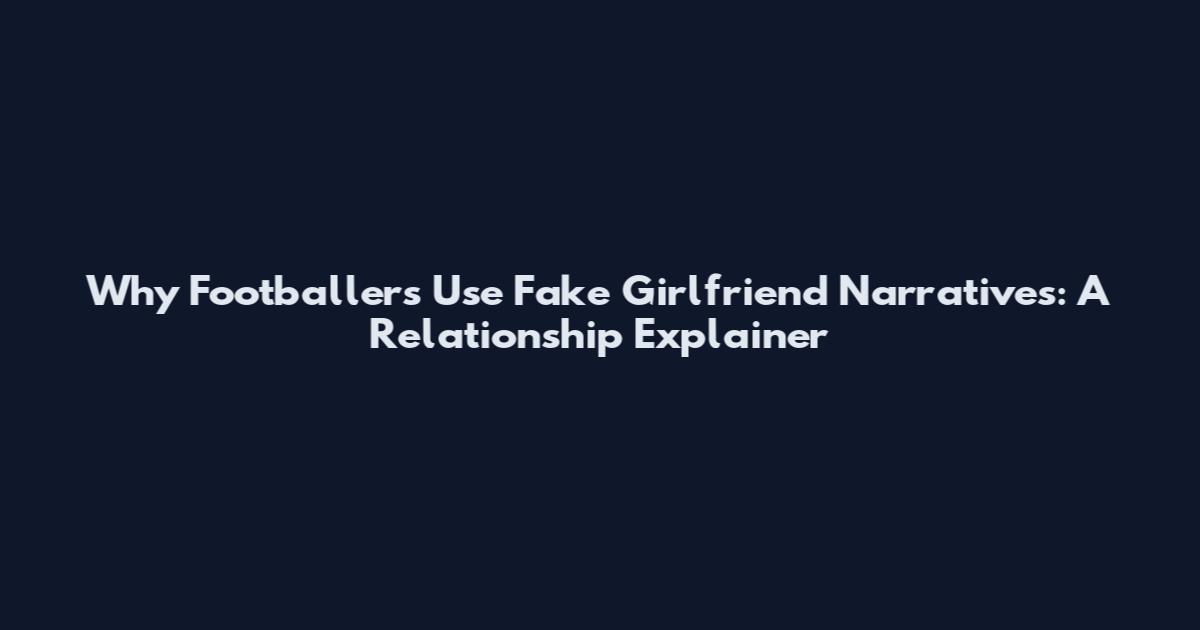 Why Footballers Use Fake Girlfriend Narratives: A Relationship Explainer