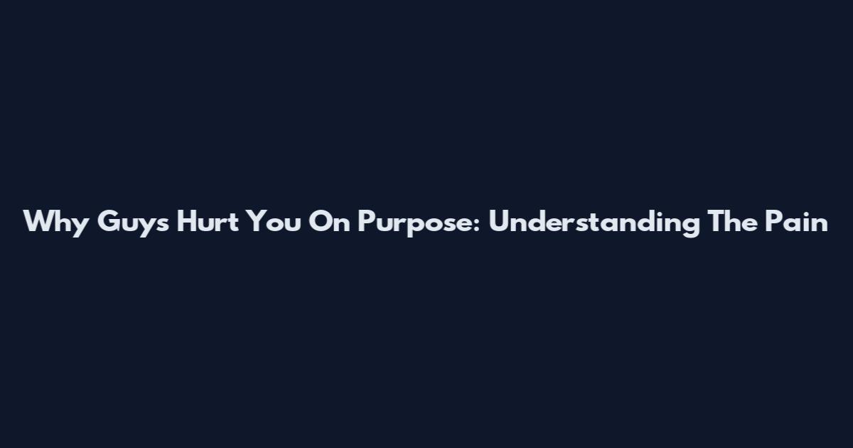 Why Guys Hurt You On Purpose: Understanding The Pain