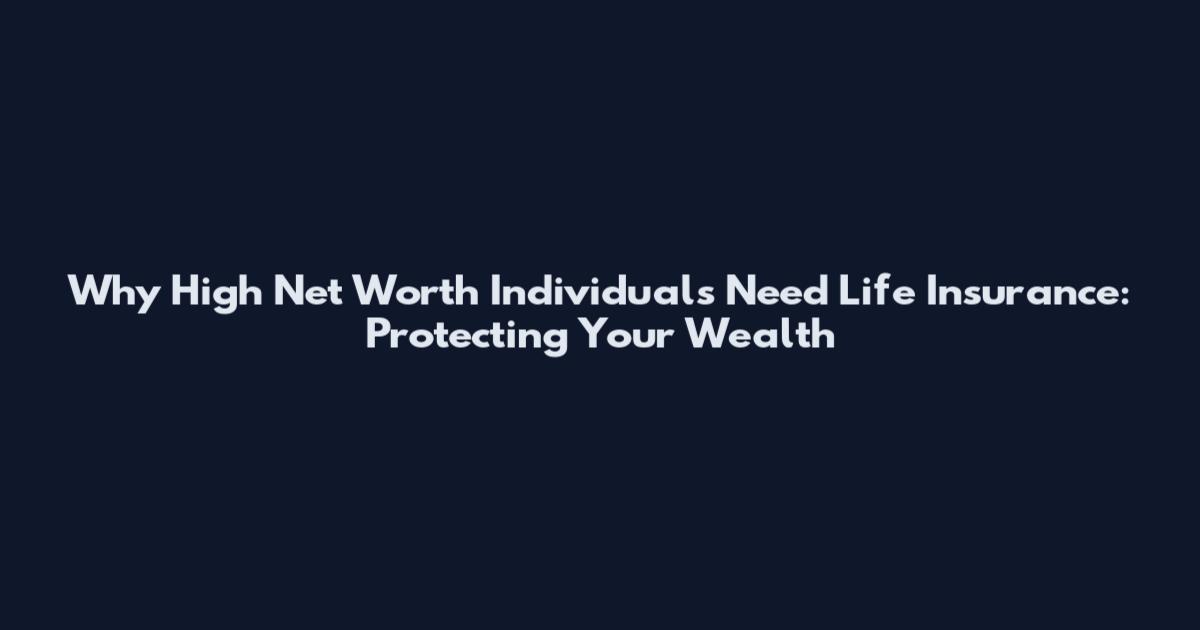 Why High Net Worth Individuals Need Life Insurance: Protecting Your Wealth