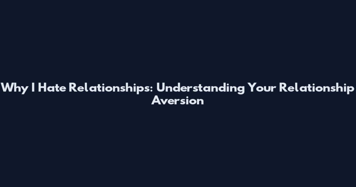 Why I Hate Relationships: Understanding Your Relationship Aversion