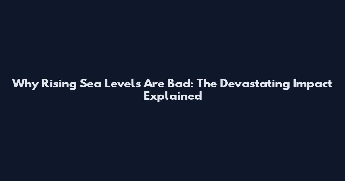 Why Rising Sea Levels Are Bad: The Devastating Impact Explained