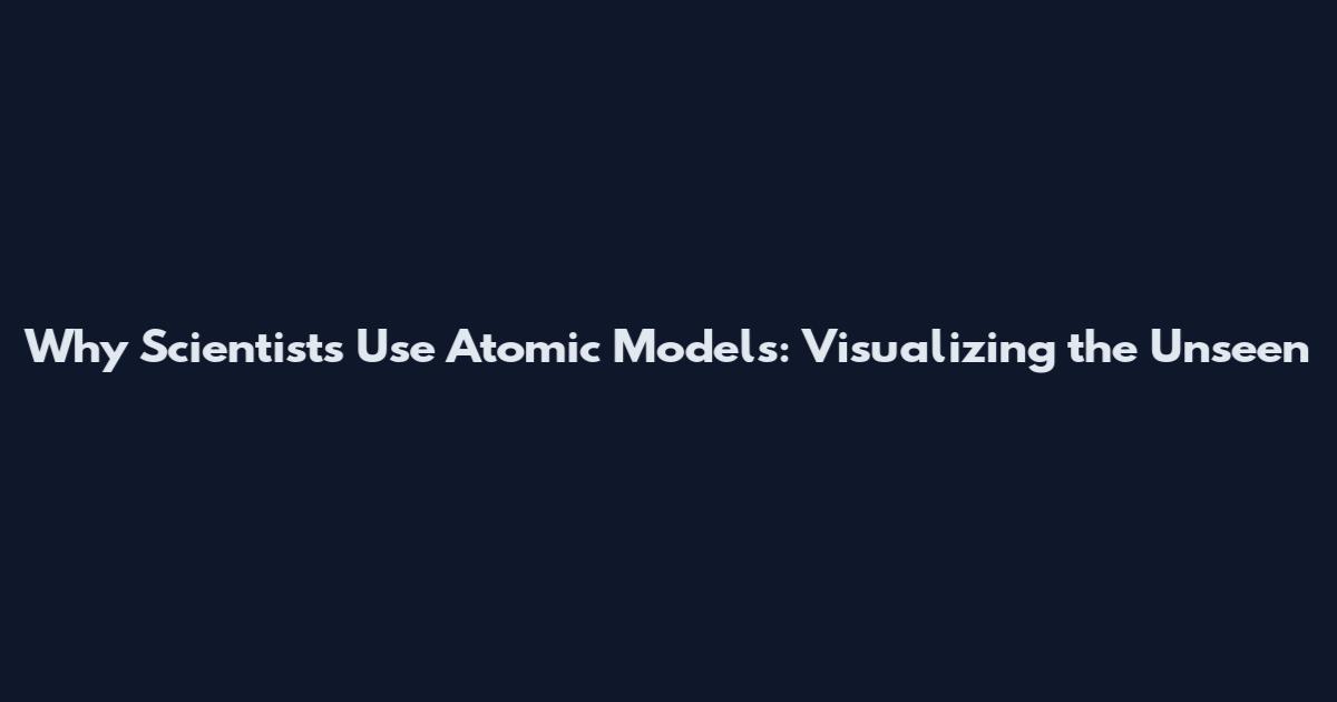 Why Scientists Use Atomic Models: Visualizing the Unseen