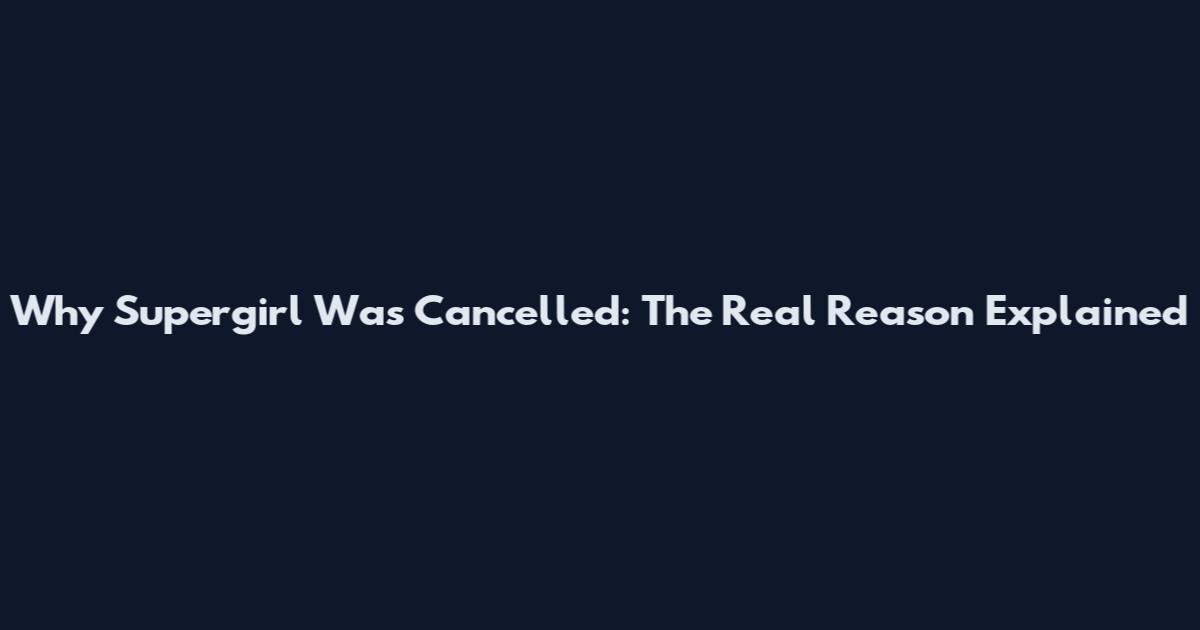 Why Supergirl Was Cancelled: The Real Reason Explained