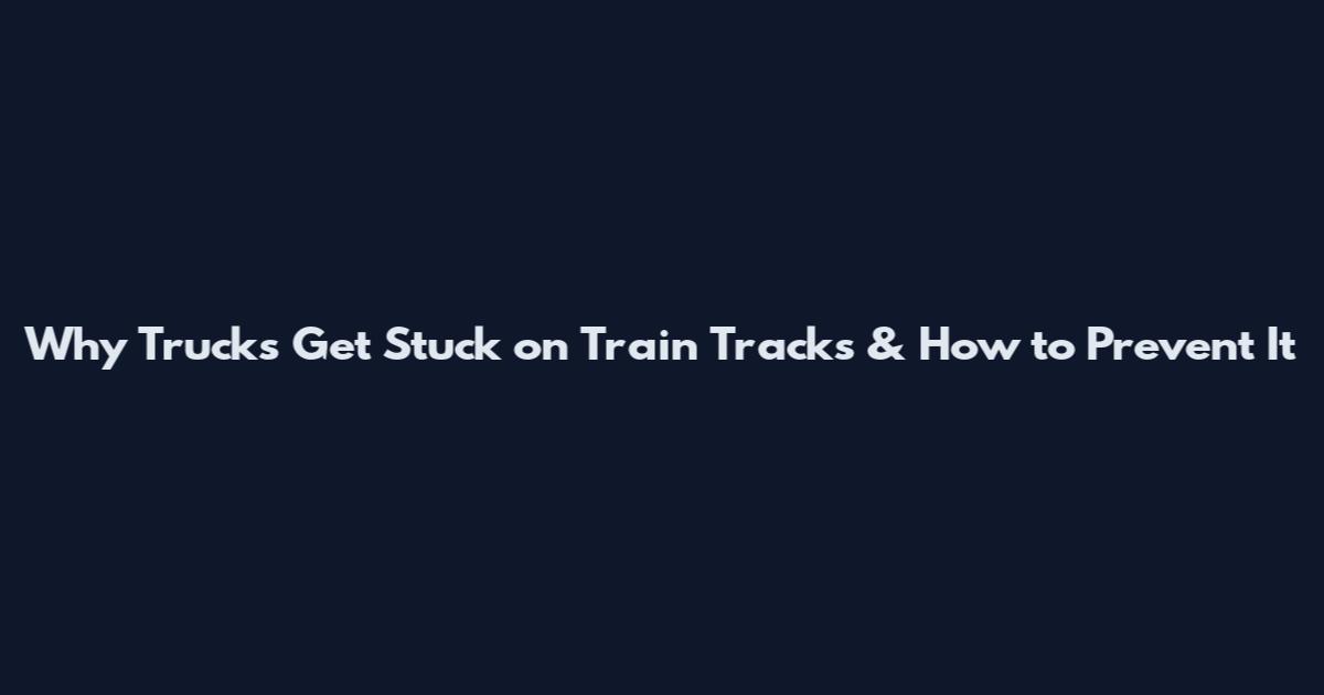 Why Trucks Get Stuck on Train Tracks & How to Prevent It