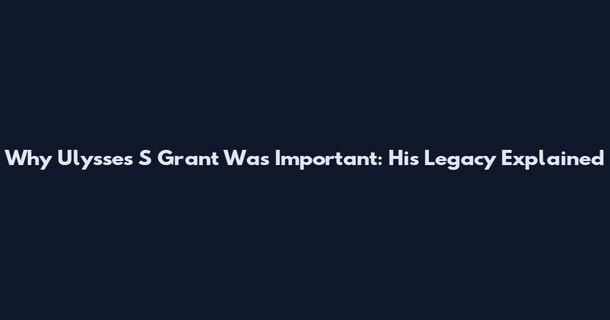 Why Ulysses S Grant Was Important: His Legacy Explained