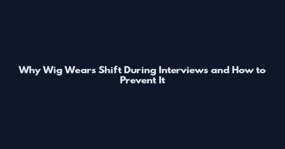 Why Wig Wears Shift During Interviews and How to Prevent It