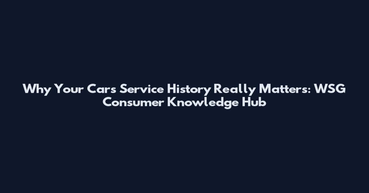 Why Your Car's Service History Really Matters: WSG Consumer Knowledge Hub