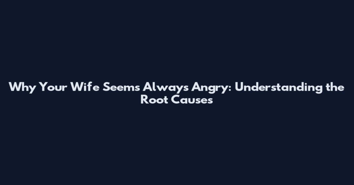 Why Your Wife Seems Always Angry: Understanding the Root Causes