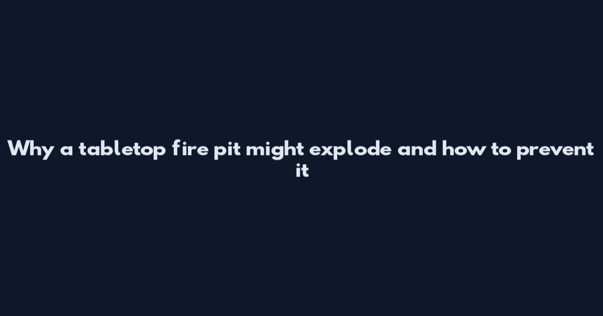 Why a tabletop fire pit might explode and how to prevent it