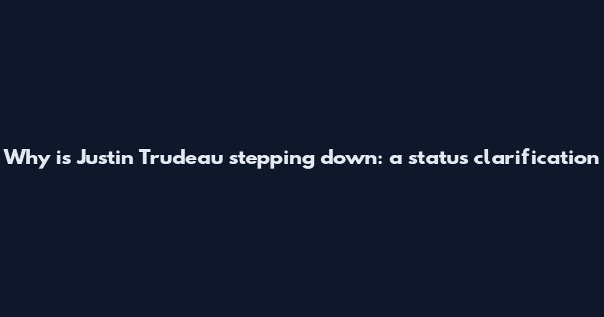 Why is Justin Trudeau stepping down: a status clarification