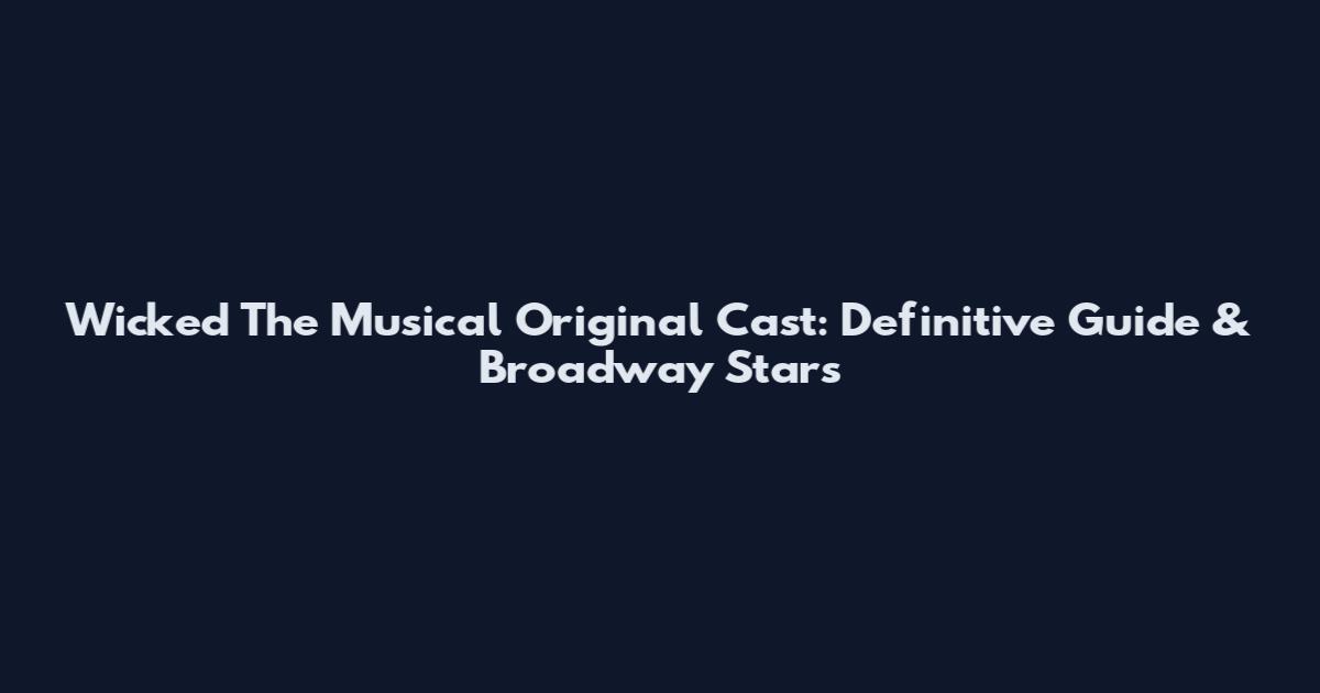 Wicked The Musical Original Cast: Definitive Guide & Broadway Stars