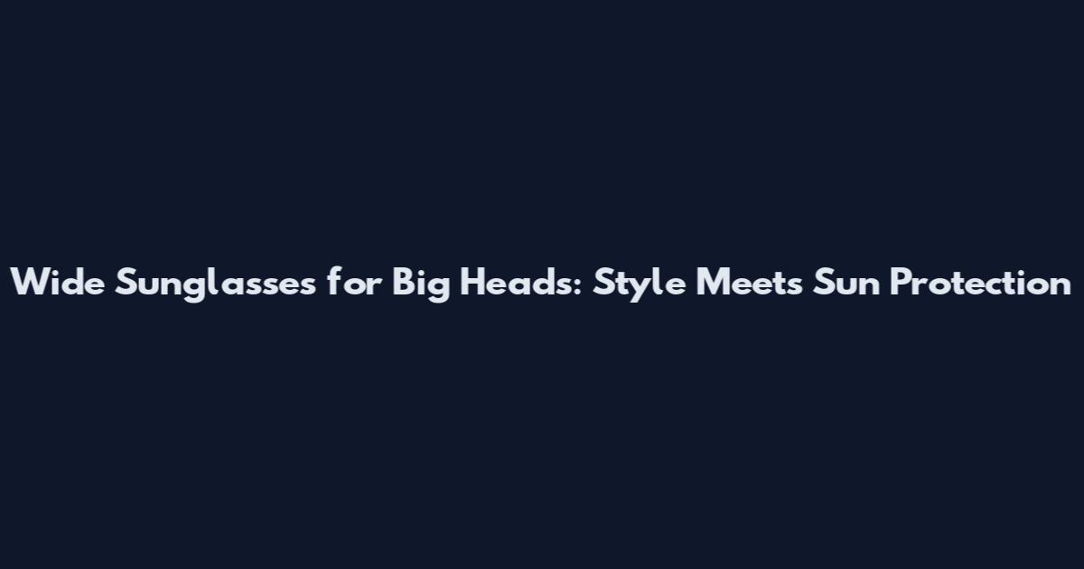 Wide Sunglasses for Big Heads: Style Meets Sun Protection