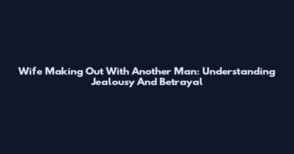 Wife Making Out With Another Man: Understanding Jealousy And Betrayal