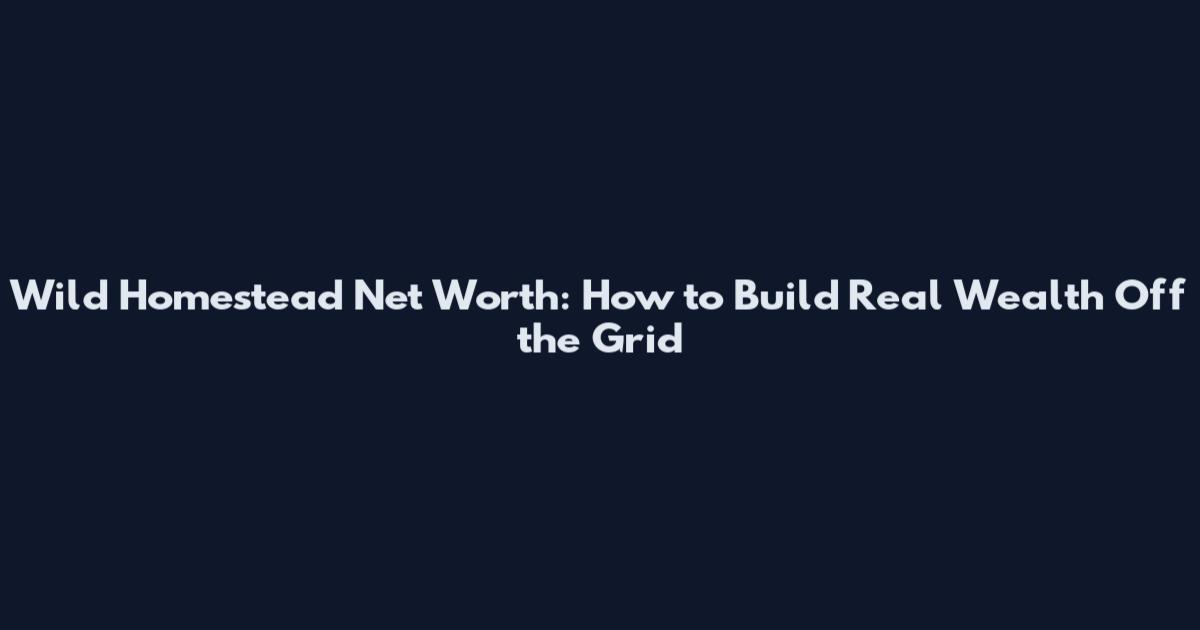 Wild Homestead Net Worth: How to Build Real Wealth Off the Grid