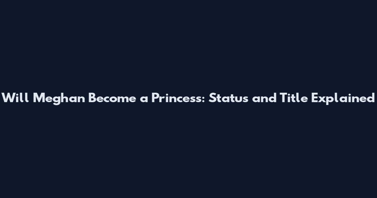 Will Meghan Become a Princess: Status and Title Explained