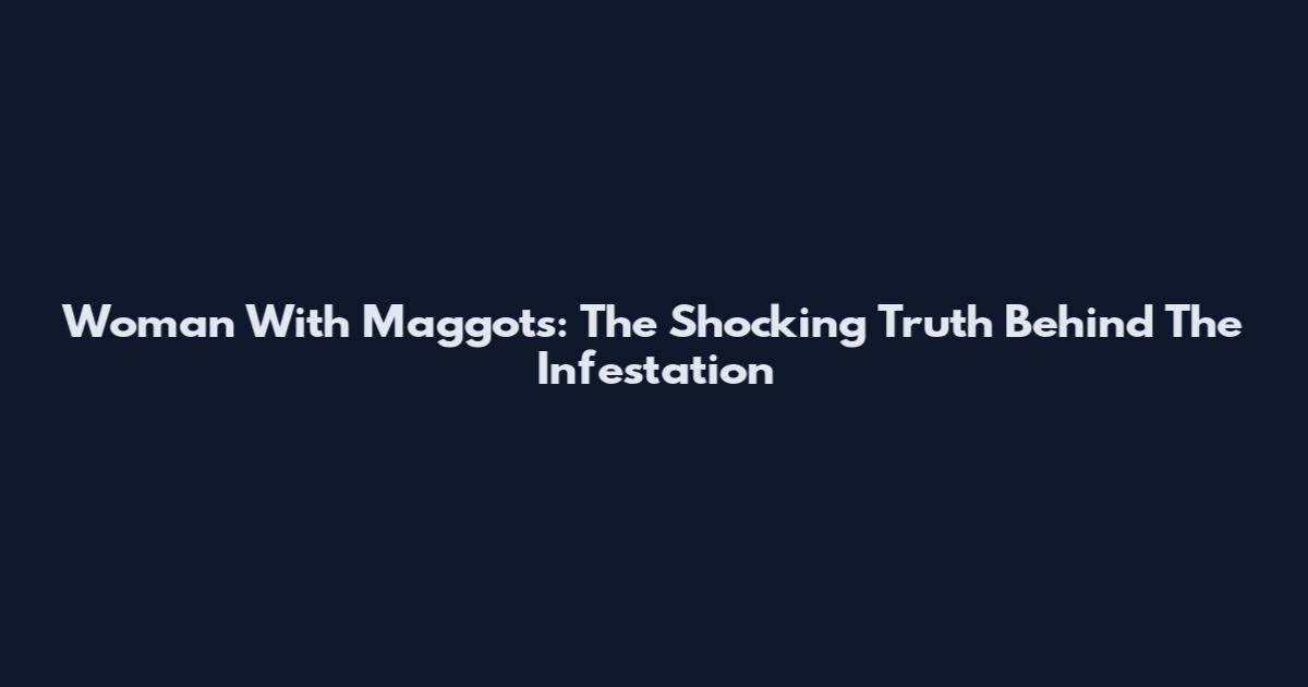 Woman With Maggots: The Shocking Truth Behind The Infestation