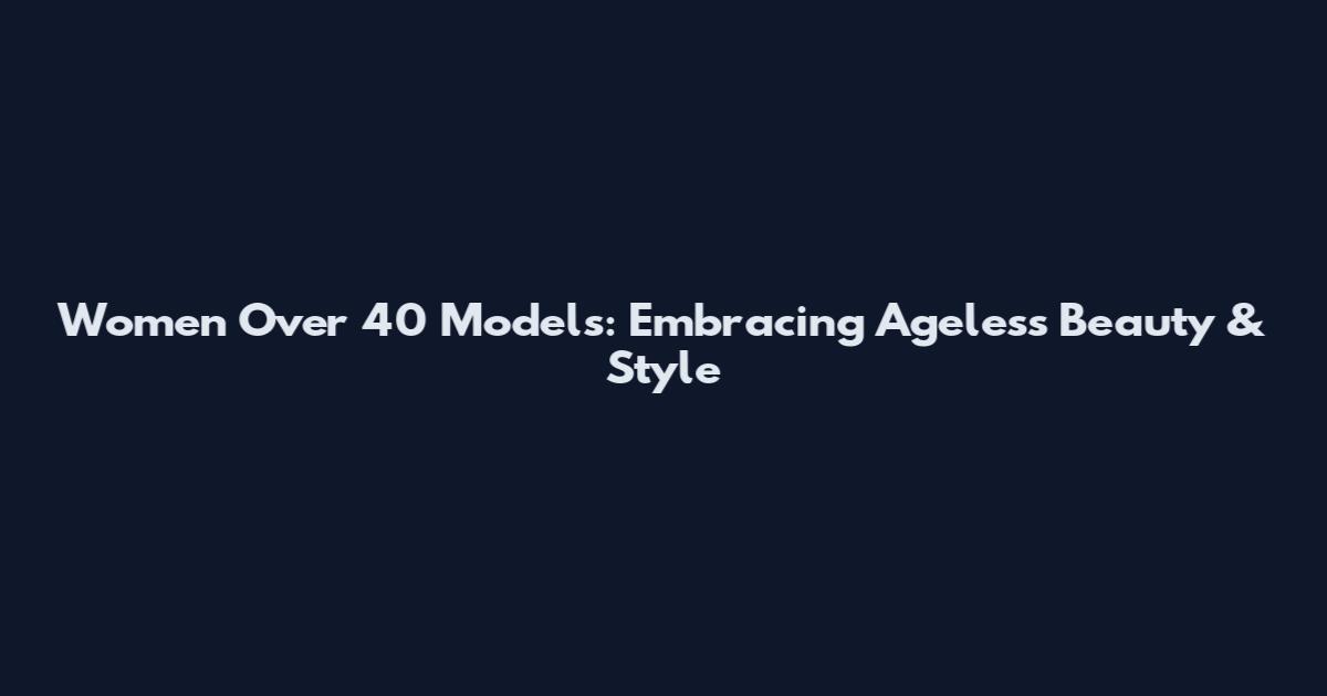 Women Over 40 Models: Embracing Ageless Beauty & Style