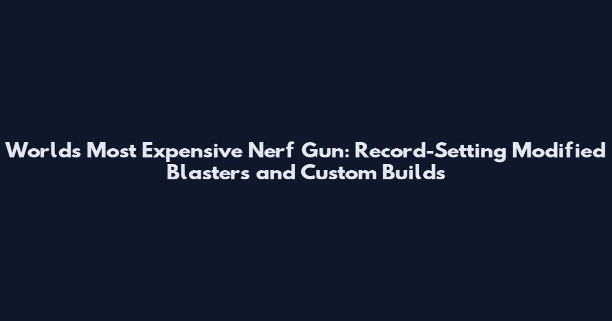 World's Most Expensive Nerf Gun: Record-Setting Modified Blasters and Custom Builds
