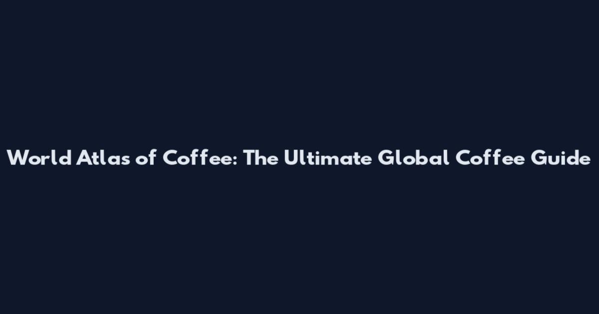 World Atlas of Coffee: The Ultimate Global Coffee Guide