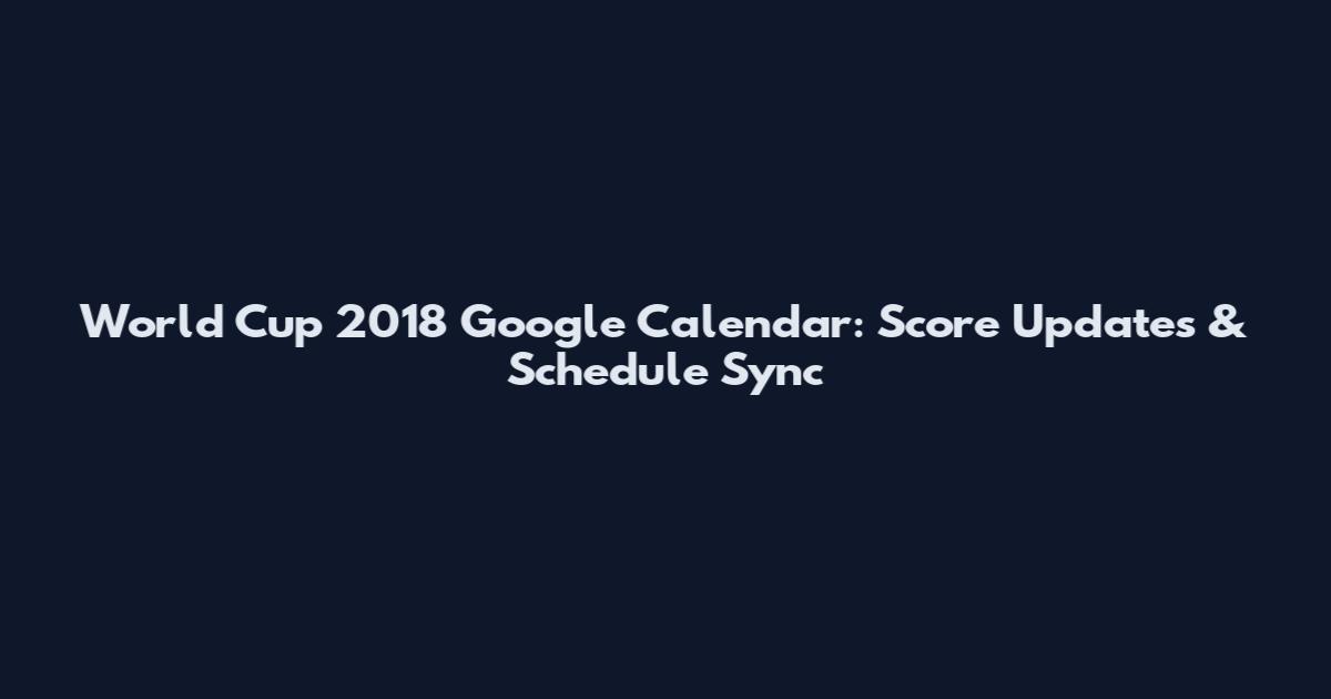 World Cup 2018 Google Calendar: Score Updates & Schedule Sync