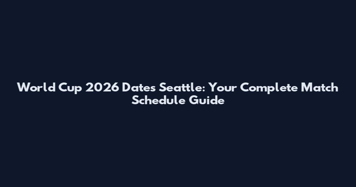 World Cup 2026 Dates Seattle: Your Complete Match Schedule Guide