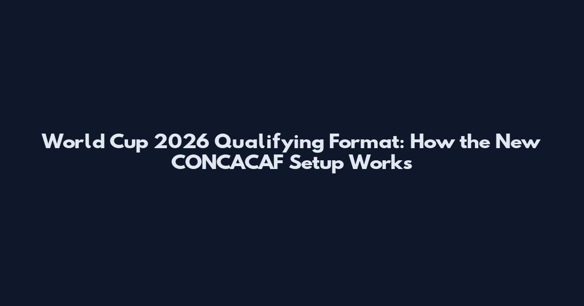 World Cup 2026 Qualifying Format: How the New CONCACAF Setup Works