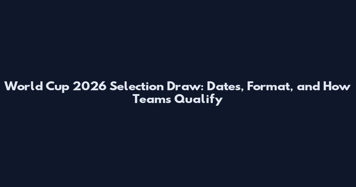 World Cup 2026 Selection Draw: Dates, Format, and How Teams Qualify