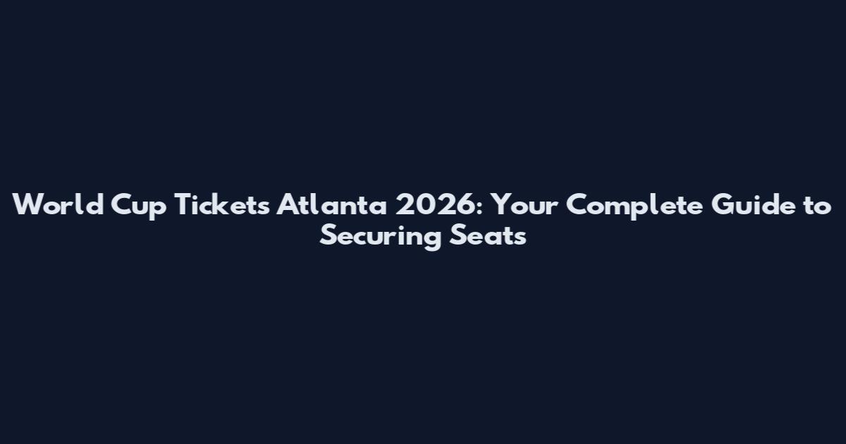 World Cup Tickets Atlanta 2026: Your Complete Guide to Securing Seats