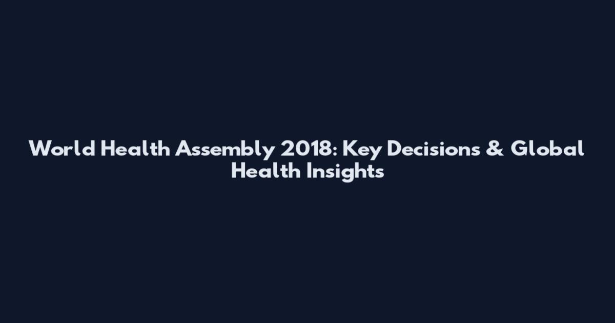 World Health Assembly 2018: Key Decisions & Global Health Insights