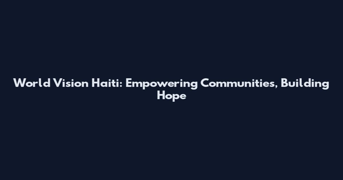 World Vision Haiti: Empowering Communities, Building Hope