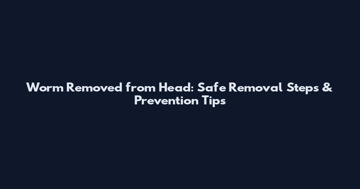 Worm Removed from Head: Safe Removal Steps & Prevention Tips
