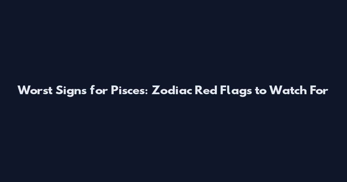 Worst Signs for Pisces: Zodiac Red Flags to Watch For