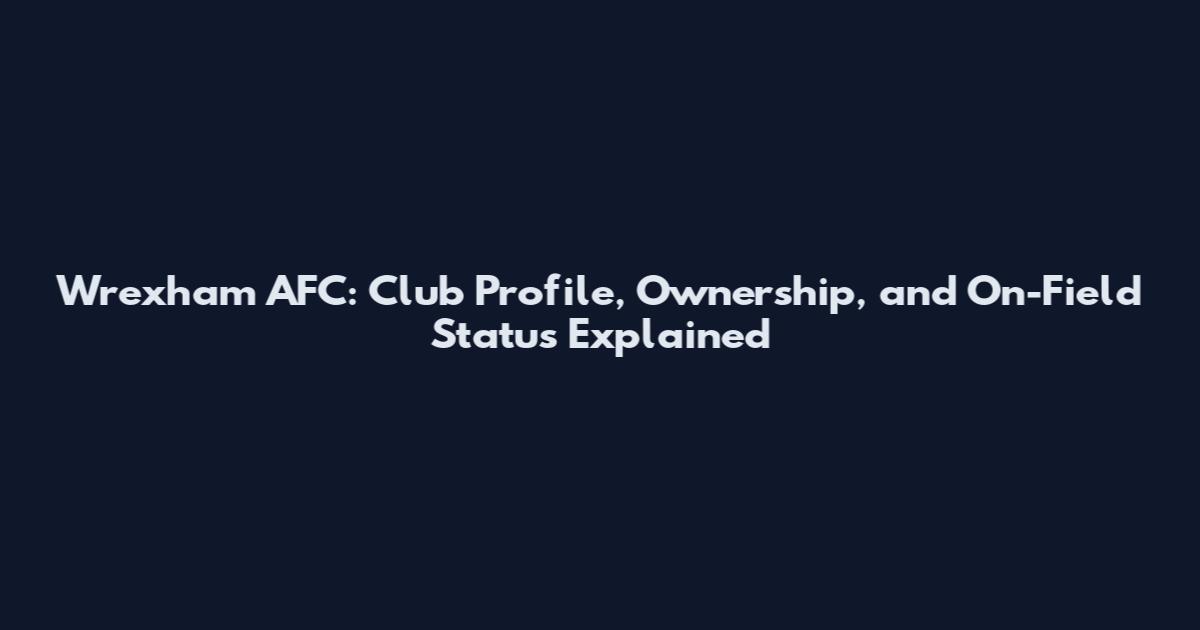 Wrexham AFC: Club Profile, Ownership, and On-Field Status Explained