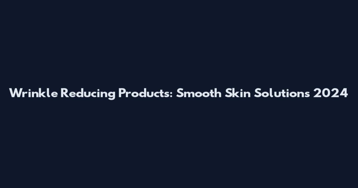 Wrinkle Reducing Products: Smooth Skin Solutions 2024