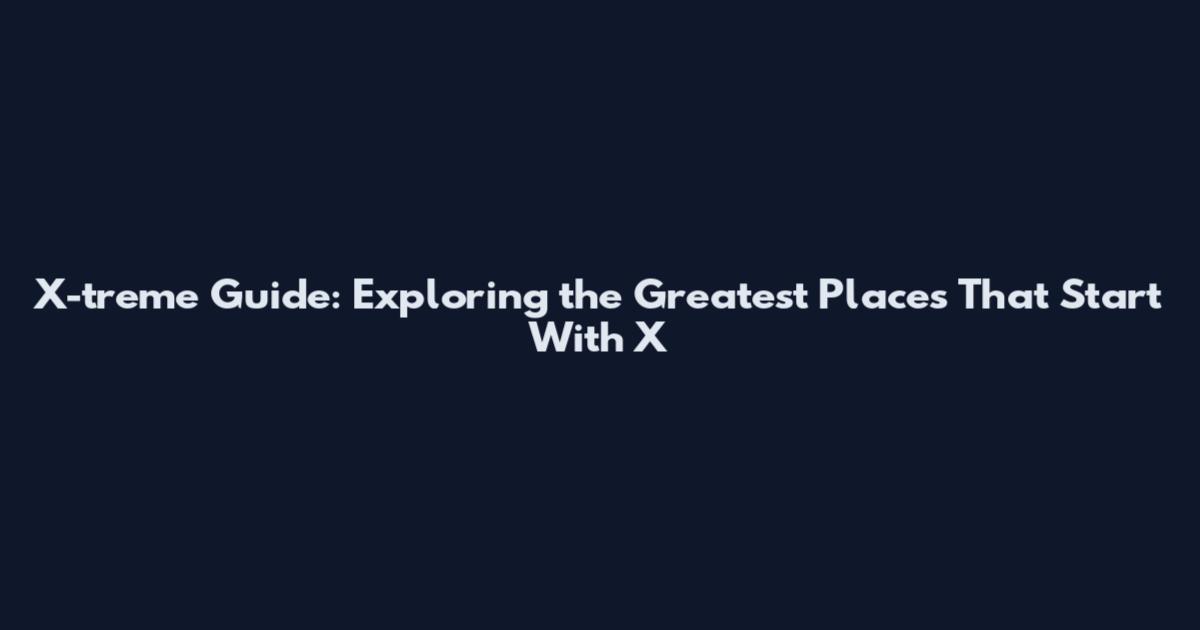 X-treme Guide: Exploring the Greatest Places That Start With X