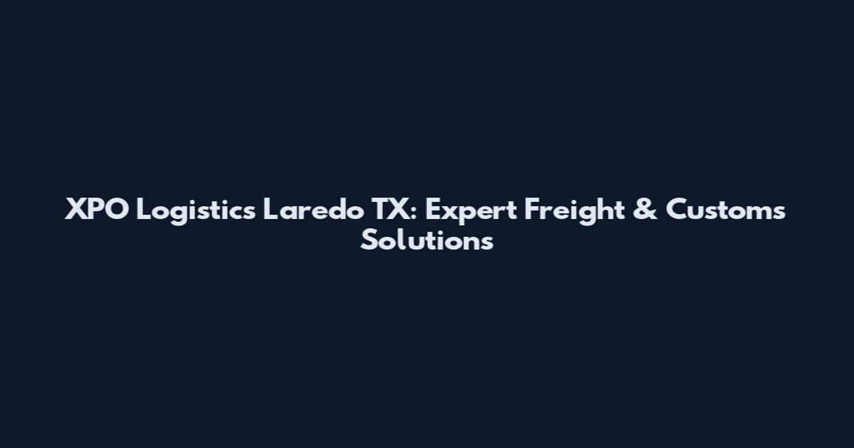 XPO Logistics Laredo TX: Expert Freight & Customs Solutions