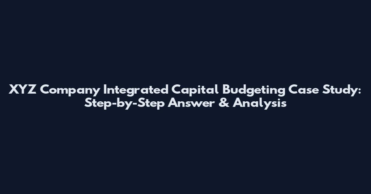XYZ Company Integrated Capital Budgeting Case Study: Step-by-Step Answer & Analysis