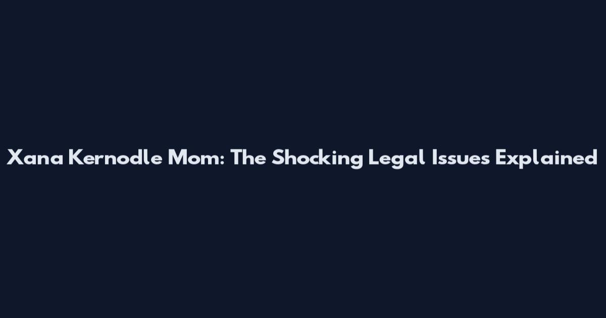 Xana Kernodle Mom: The Shocking Legal Issues Explained