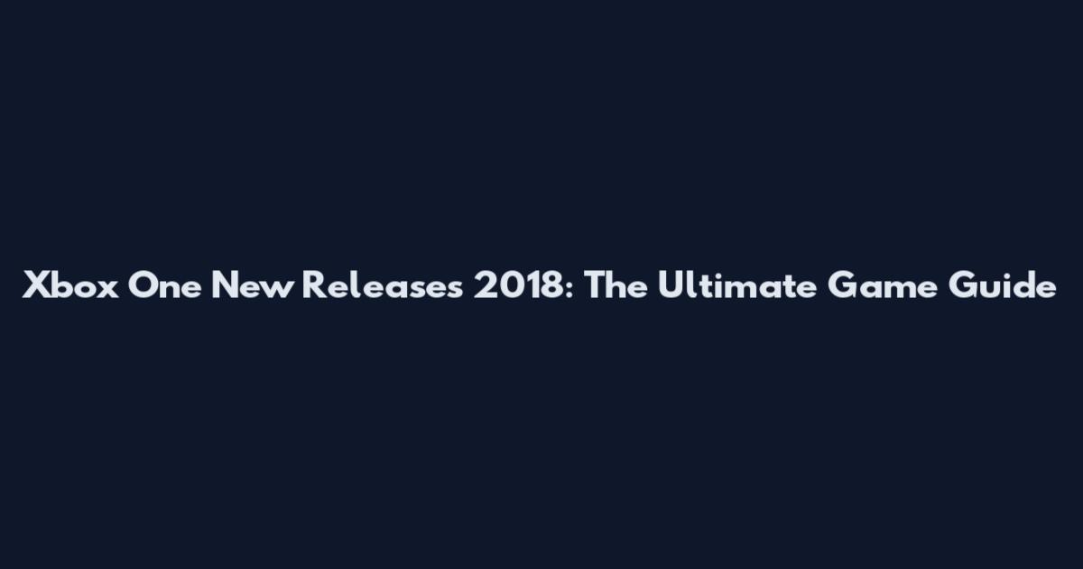 Xbox One New Releases 2018: The Ultimate Game Guide