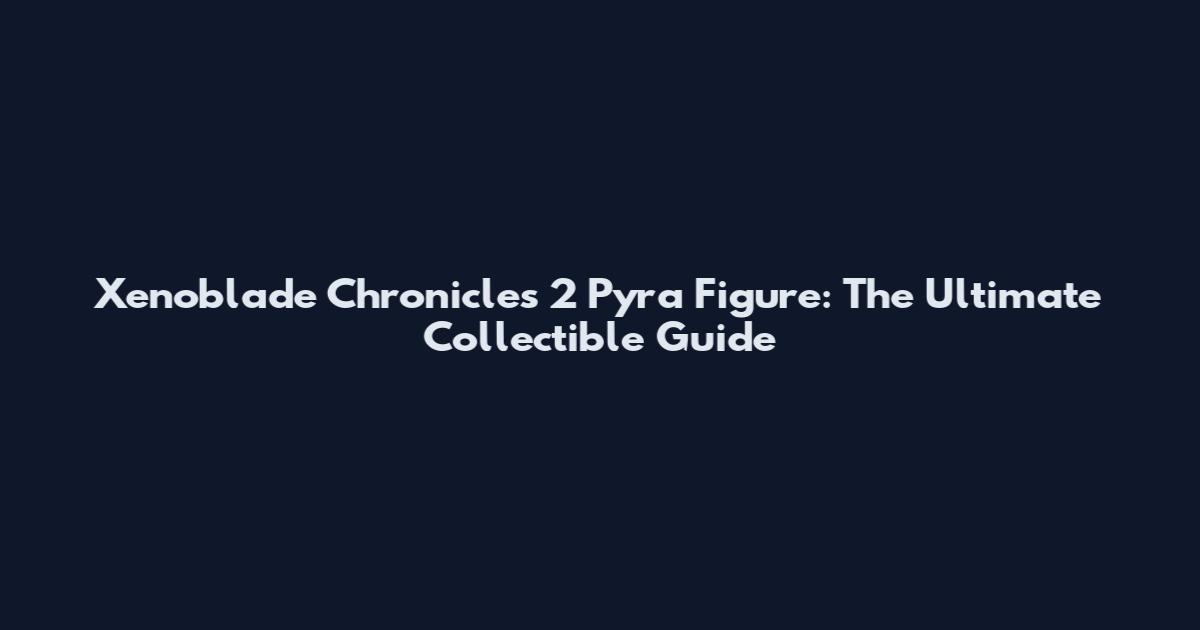 Xenoblade Chronicles 2 Pyra Figure: The Ultimate Collectible Guide