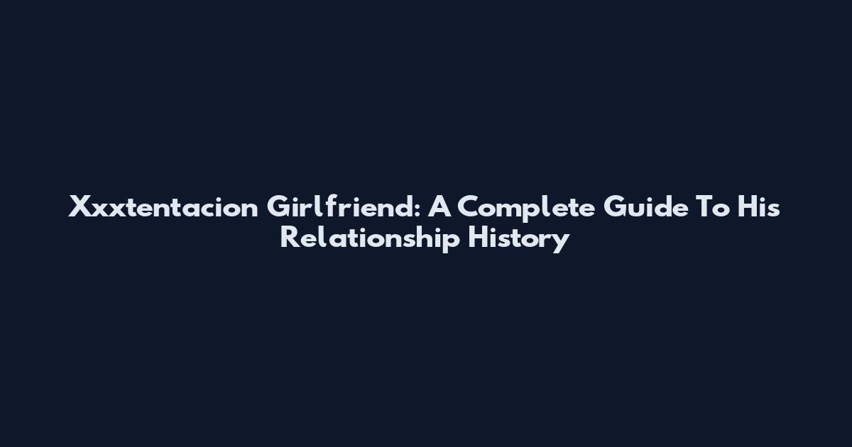 Xxxtentacion Girlfriend: A Complete Guide To His Relationship History