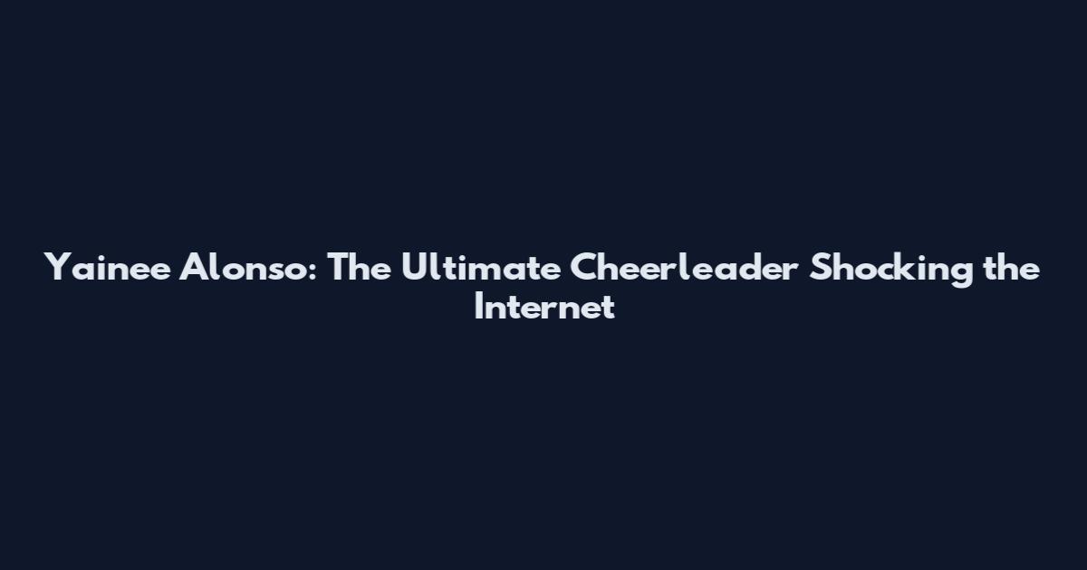Yainee Alonso: The Ultimate Cheerleader Shocking the Internet